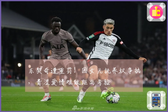 东契奇遭重罚！因女儿抚养权争执，青涩爱情难敌距离考验