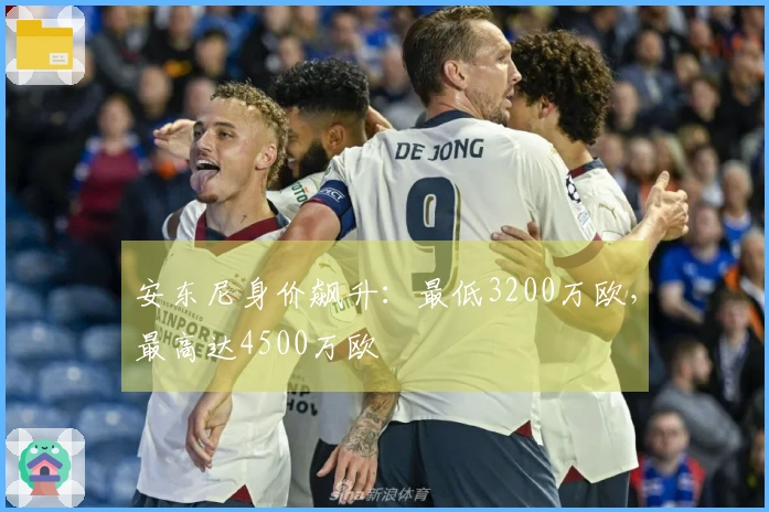安东尼身价飙升：最低3200万欧，最高达4500万欧