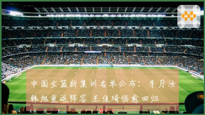中国女篮新集训名单公布：李月汝韩旭重返阵容 王佳琦伤愈回归