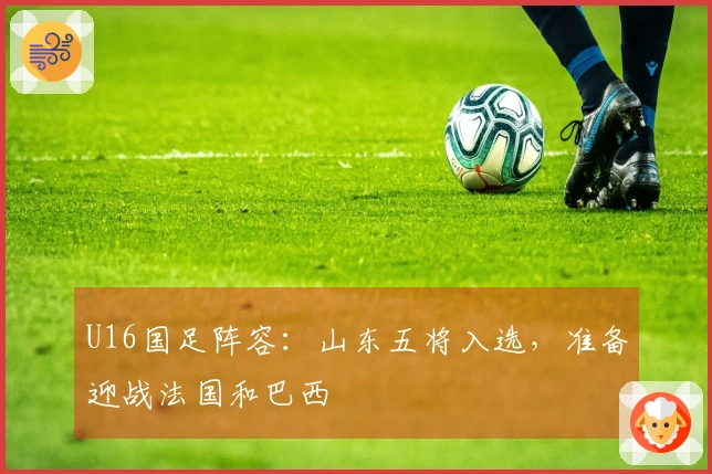 U16国足阵容：山东五将入选，准备迎战法国和巴西
