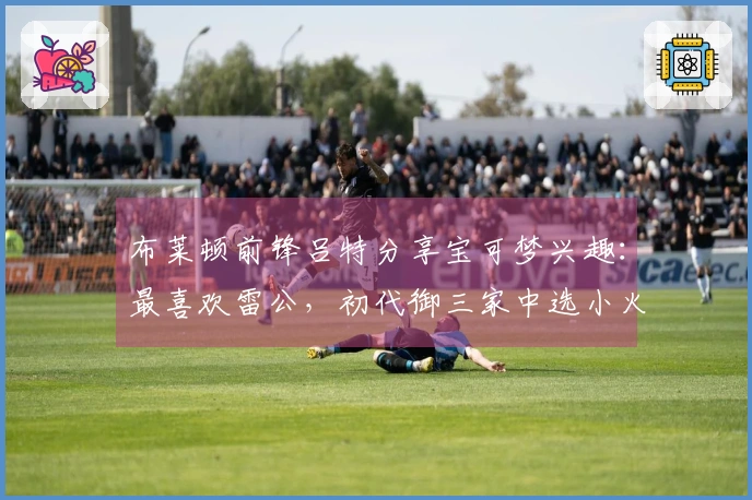 布莱顿前锋吕特分享宝可梦兴趣：最喜欢雷公，初代御三家中选小火龙