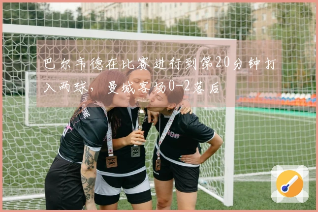 巴尔韦德在比赛进行到第20分钟打入两球，曼城客场0-2落后