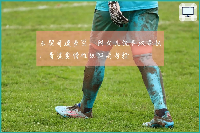 东契奇遭重罚！因女儿抚养权争执，青涩爱情难敌距离考验