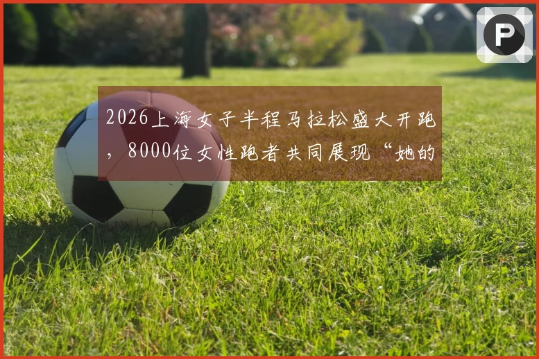 2026上海女子半程马拉松盛大开跑，8000位女性跑者共同展现“她的力量”