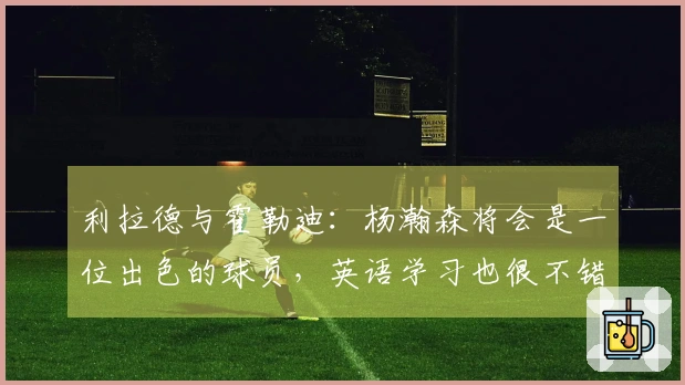 利拉德与霍勒迪：杨瀚森将会是一位出色的球员，英语学习也很不错