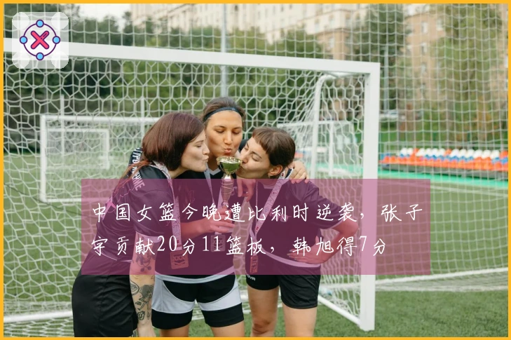 中国女篮今晚遭比利时逆袭,张子宇贡献20分11篮板,韩旭得7分