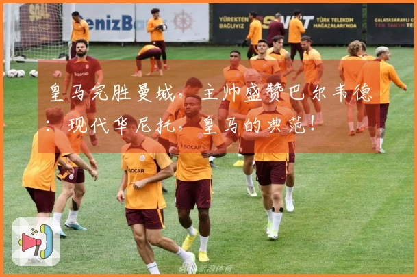 皇马完胜曼城,主帅盛赞巴尔韦德:现代华尼托,皇马的典范!