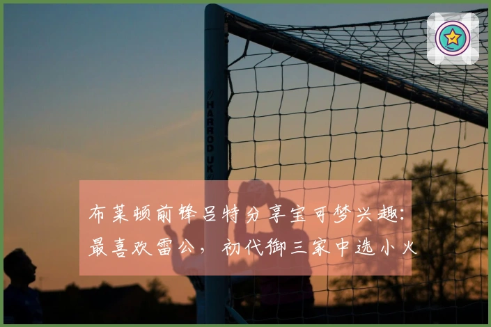 布莱顿前锋吕特分享宝可梦兴趣：最喜欢雷公，初代御三家中选小火龙