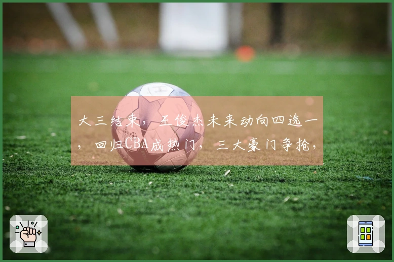 大三结束,王俊杰未来动向四选一,回归CBA成热门,三大豪门争抢,签约奖金曝光