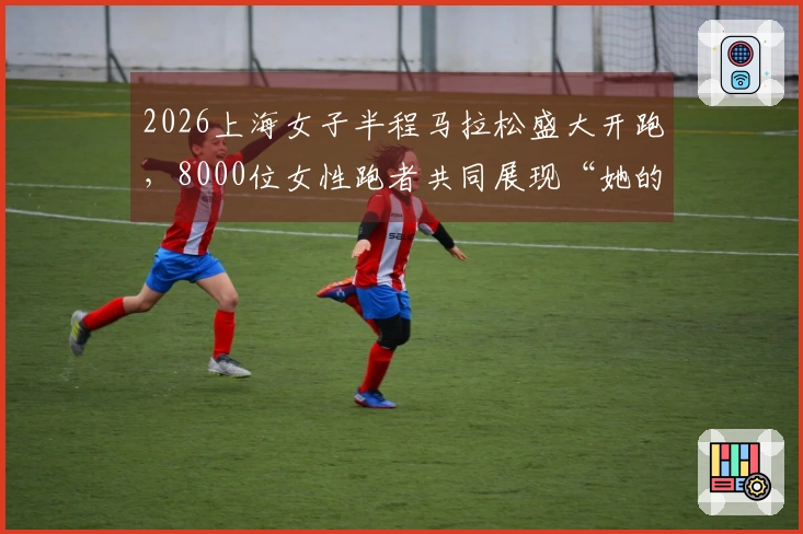 2026上海女子半程马拉松盛大开跑，8000位女性跑者共同展现“她的力量”