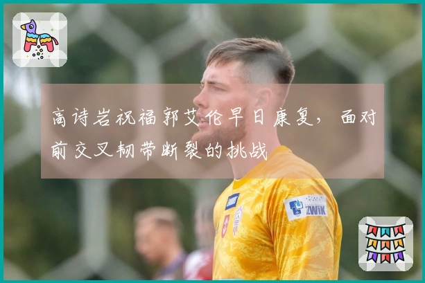 高诗岩祝福郭艾伦早日康复，面对前交叉韧带断裂的挑战