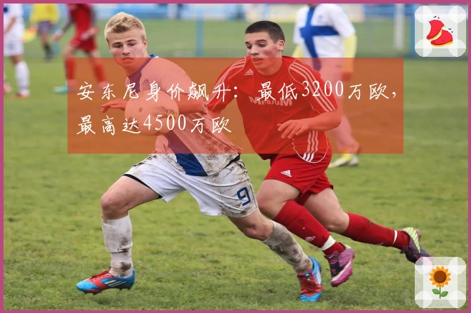 安东尼身价飙升:最低3200万欧,最高达4500万欧