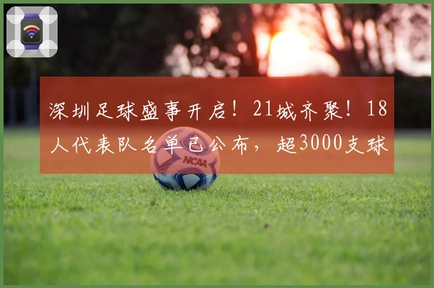 深圳足球盛事开启！21城齐聚！18人代表队名单已公布，超3000支球队迎来机会！