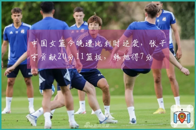中国女篮今晚遭比利时逆袭，张子宇贡献20分11篮板，韩旭得7分